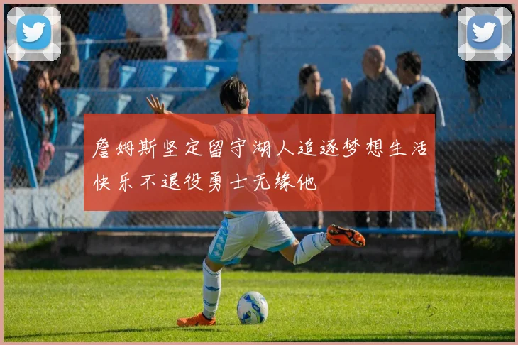 詹姆斯坚定留守湖人追逐梦想生活快乐不退役勇士无缘他