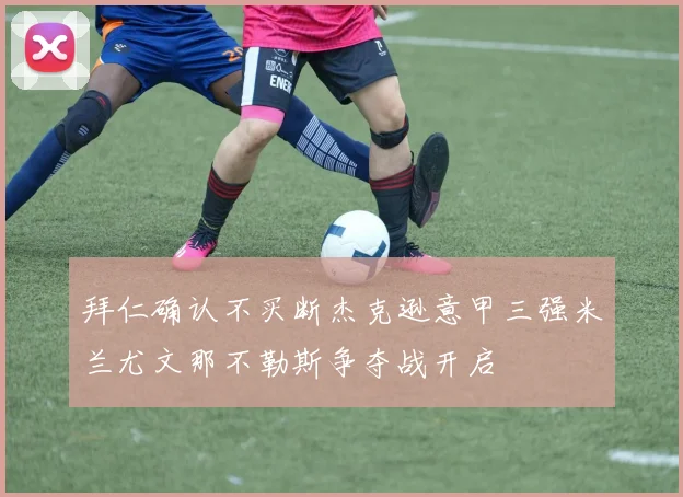 拜仁确认不买断杰克逊意甲三强米兰尤文那不勒斯争夺战开启