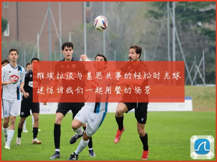 维埃拉谈与基恩共事的轻松时光球迷惊讶我们一起用餐的场景