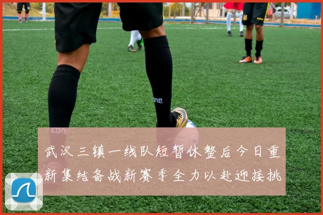 武汉三镇一线队短暂休整后今日重新集结备战新赛季全力以赴迎接挑战