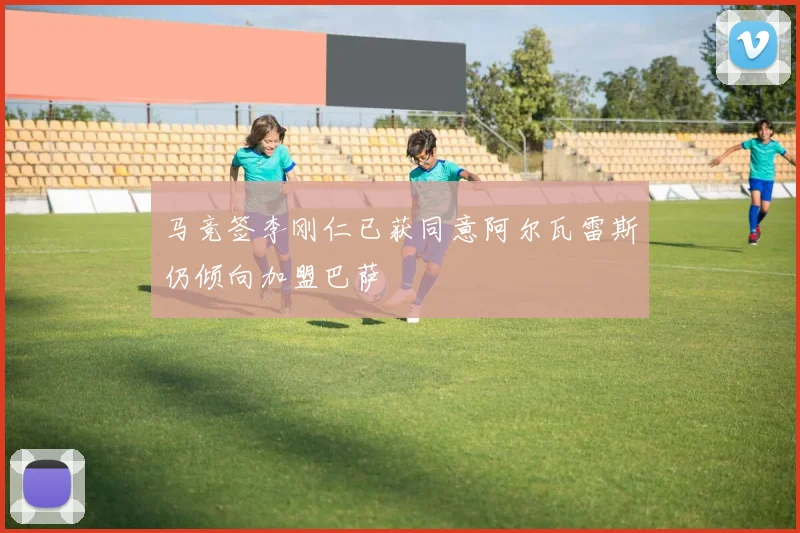 马竞签李刚仁已获同意阿尔瓦雷斯仍倾向加盟巴萨