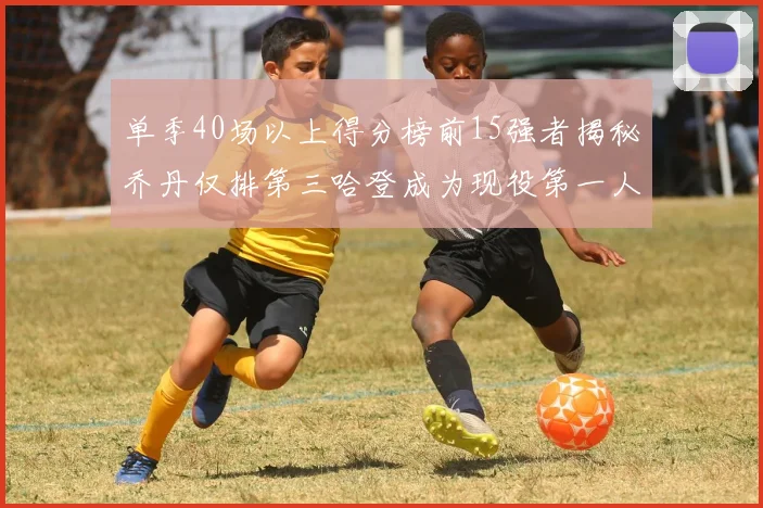 单季40场以上得分榜前15强者揭秘乔丹仅排第三哈登成为现役第一人