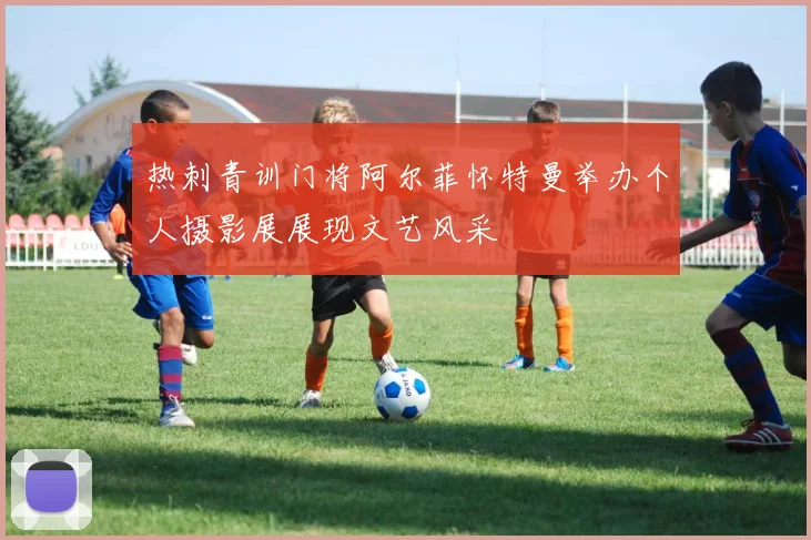 热刺青训门将阿尔菲怀特曼举办个人摄影展展现文艺风采