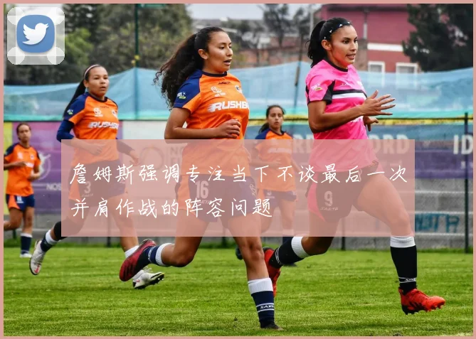 詹姆斯强调专注当下不谈最后一次并肩作战的阵容问题