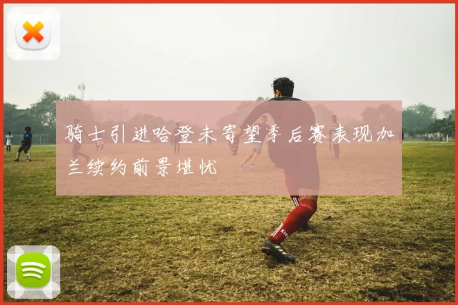 骑士引进哈登未寄望季后赛表现加兰续约前景堪忧