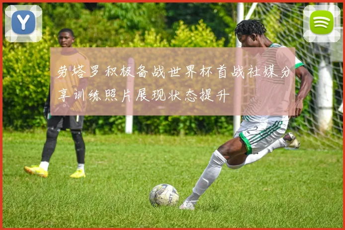 劳塔罗积极备战世界杯首战社媒分享训练照片展现状态提升