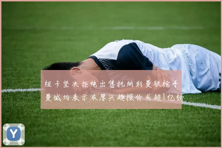 纽卡坚决拒绝出售托纳利曼联枪手曼城均表示浓厚兴趣报价或超1亿镑