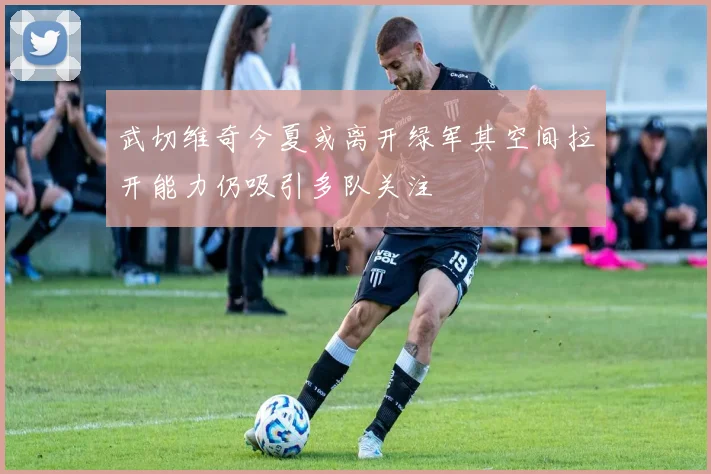 武切维奇今夏或离开绿军其空间拉开能力仍吸引多队关注