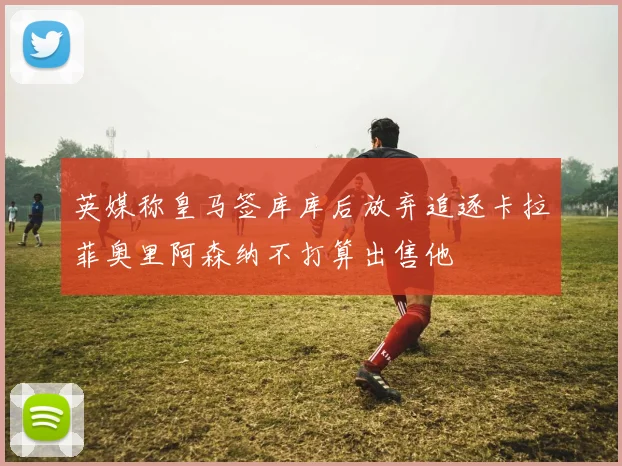英媒称皇马签库库后放弃追逐卡拉菲奥里阿森纳不打算出售他
