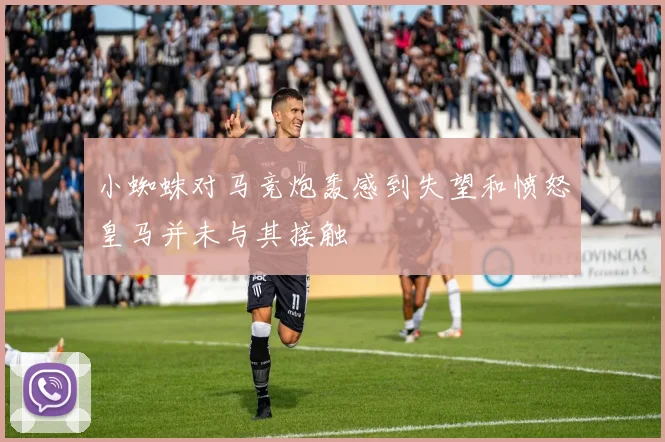 小蜘蛛对马竞炮轰感到失望和愤怒皇马并未与其接触