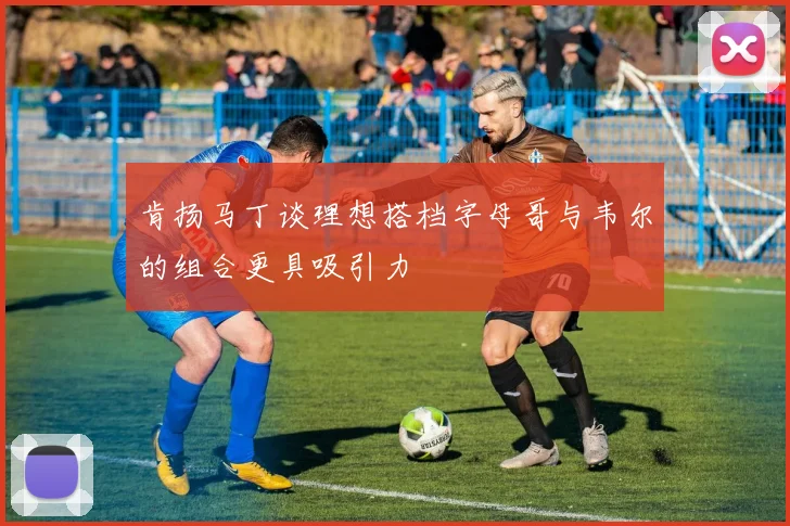 肯扬马丁谈理想搭档字母哥与韦尔的组合更具吸引力