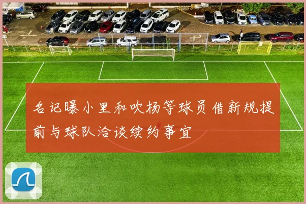 名记曝小里和吹杨等球员借新规提前与球队洽谈续约事宜
