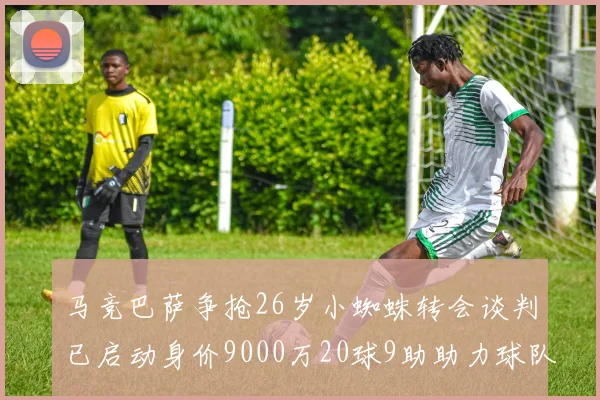 马竞巴萨争抢26岁小蜘蛛转会谈判已启动身价9000万20球9助助力球队