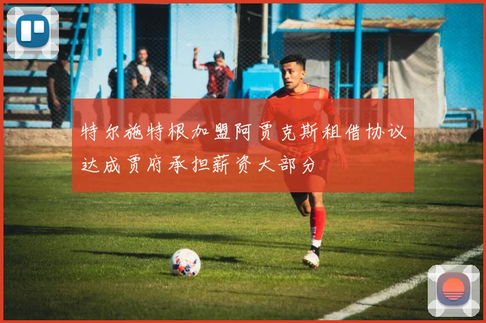 特尔施特根加盟阿贾克斯租借协议达成贾府承担薪资大部分