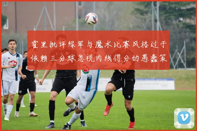 霍里批评绿军与魔术比赛风格过于依赖三分球忽视内线得分的愚蠢策略