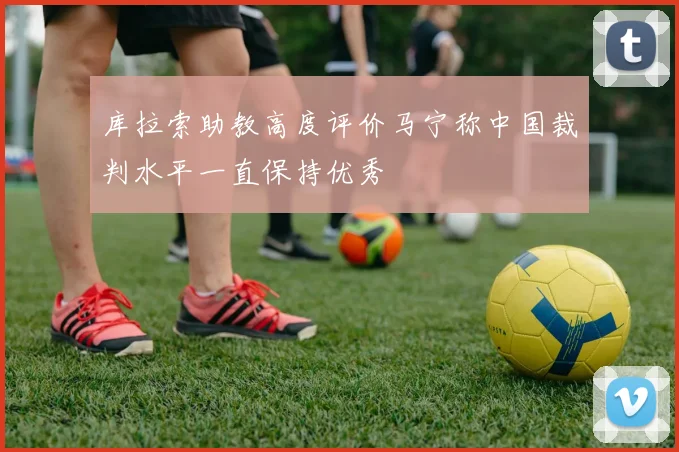库拉索助教高度评价马宁称中国裁判水平一直保持优秀