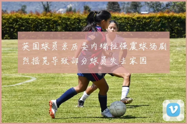 英国球员亲历委内瑞拉强震球场剧烈摇晃导致部分球员失去家园