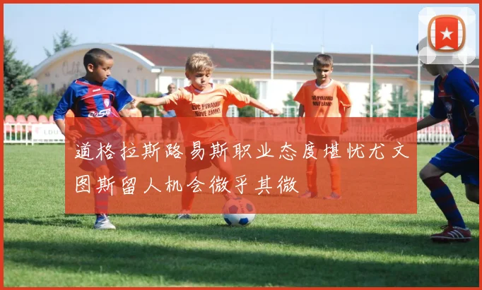 道格拉斯路易斯职业态度堪忧尤文图斯留人机会微乎其微