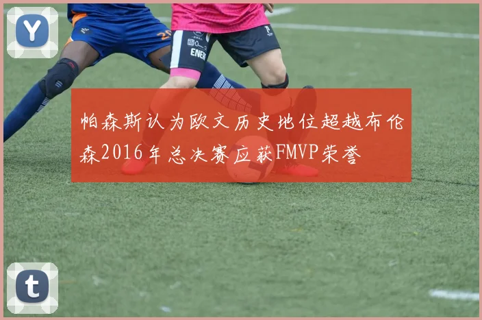帕森斯认为欧文历史地位超越布伦森2016年总决赛应获FMVP荣誉