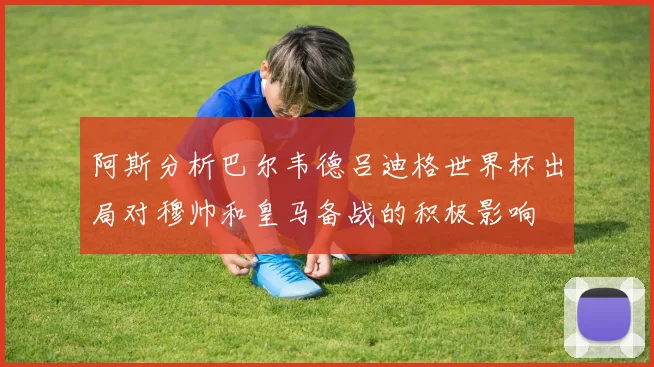 阿斯分析巴尔韦德吕迪格世界杯出局对穆帅和皇马备战的积极影响