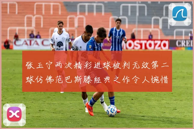 张玉宁两次精彩进球被判无效第二球仿佛范巴斯滕经典之作令人惋惜