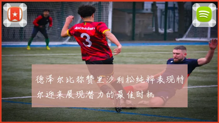 德泽尔比称赞里沙利松纯粹表现特尔迎来展现潜力的最佳时机