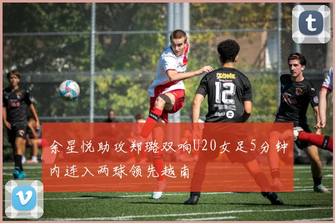 余星悦助攻郑璐双响U20女足5分钟内连入两球领先越南