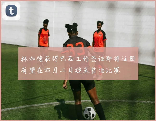 林加德获得巴西工作签证即将注册有望在四月二日迎来首场比赛