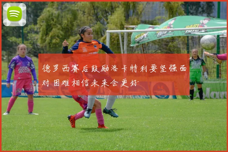 德罗西赛后鼓励洛卡特利要坚强面对困难相信未来会更好